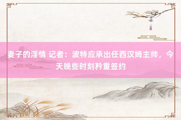 妻子的淫情 记者：波特应承出任西汉姆主帅，今天晚些时刻矜重签约