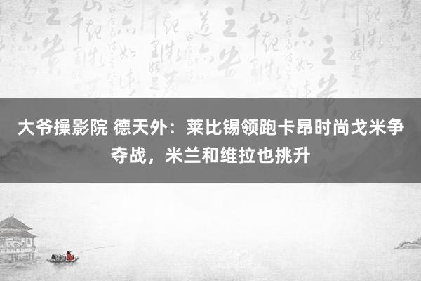 大爷操影院 德天外：莱比锡领跑卡昂时尚戈米争夺战，米兰和维拉也挑升