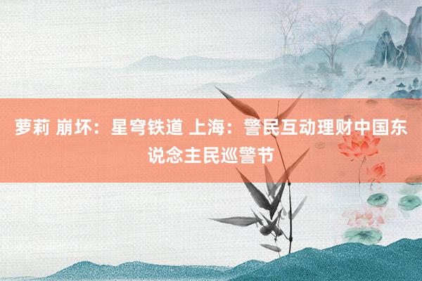 萝莉 崩坏：星穹铁道 上海：警民互动理财中国东说念主民巡警节