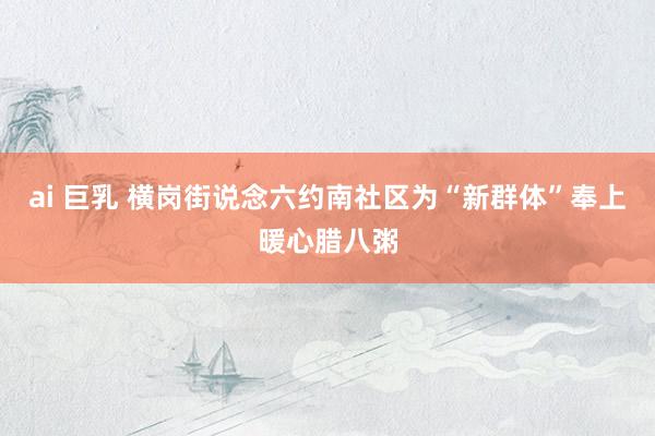 ai 巨乳 横岗街说念六约南社区为“新群体”奉上暖心腊八粥
