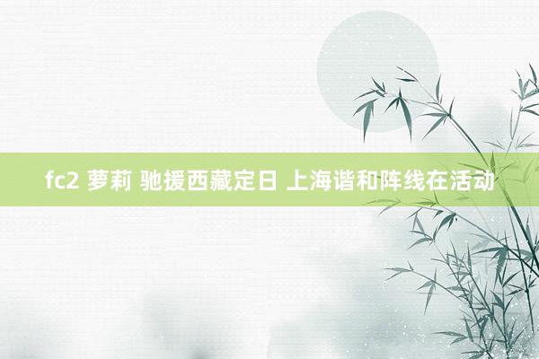fc2 萝莉 驰援西藏定日 上海谐和阵线在活动