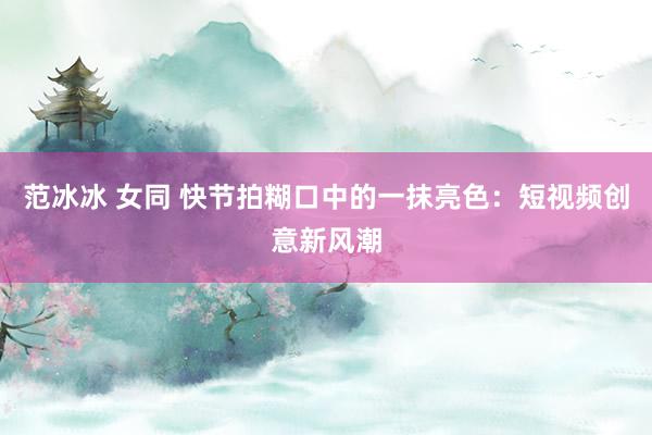 范冰冰 女同 快节拍糊口中的一抹亮色：短视频创意新风潮