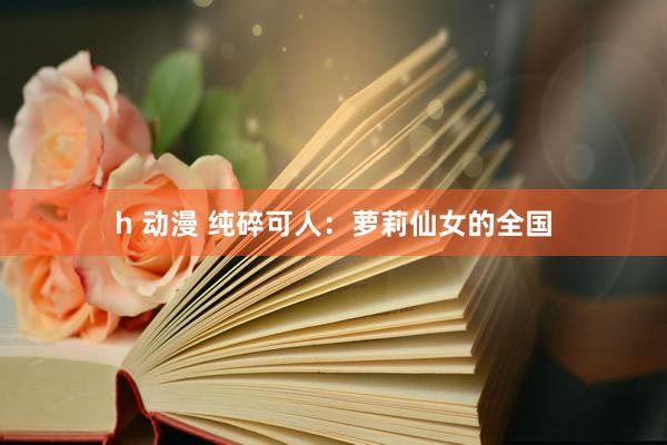 h 动漫 纯碎可人：萝莉仙女的全国