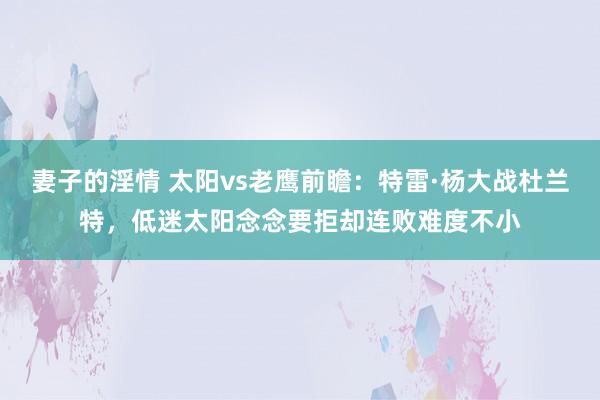 妻子的淫情 太阳vs老鹰前瞻：特雷·杨大战杜兰特，低迷太阳念念要拒却连败难度不小