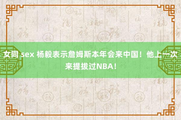 女同 sex 杨毅表示詹姆斯本年会来中国！他上一次来提拔过NBA！
