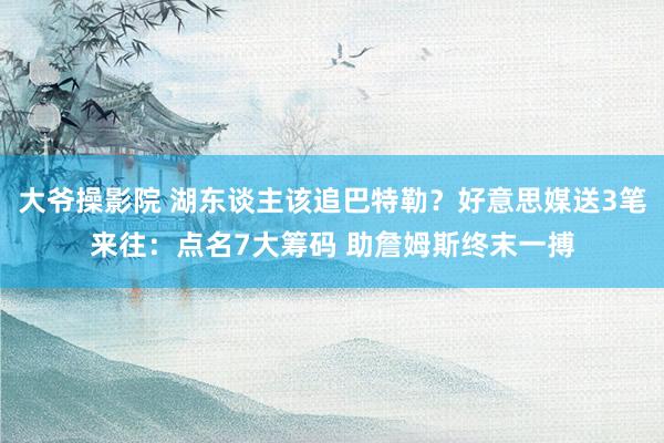大爷操影院 湖东谈主该追巴特勒？好意思媒送3笔来往：点名7大筹码 助詹姆斯终末一搏