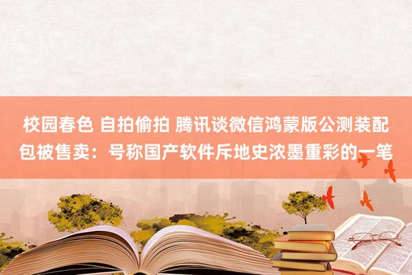 校园春色 自拍偷拍 腾讯谈微信鸿蒙版公测装配包被售卖：号称国产软件斥地史浓墨重彩的一笔
