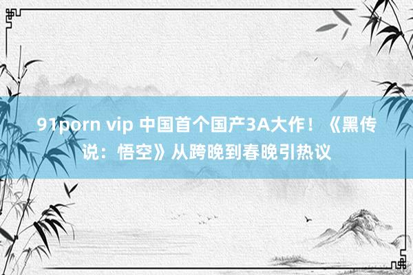 91porn vip 中国首个国产3A大作！《黑传说：悟空》从跨晚到春晚引热议