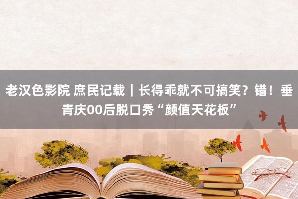 老汉色影院 庶民记载｜长得乖就不可搞笑？错！垂青庆00后脱口秀“颜值天花板”