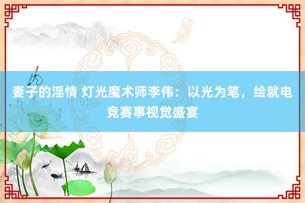 妻子的淫情 灯光魔术师李伟：以光为笔，绘就电竞赛事视觉盛宴