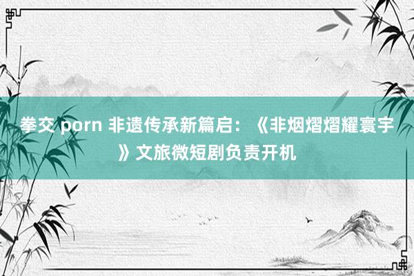 拳交 porn 非遗传承新篇启：《非烟熠熠耀寰宇》文旅微短剧负责开机