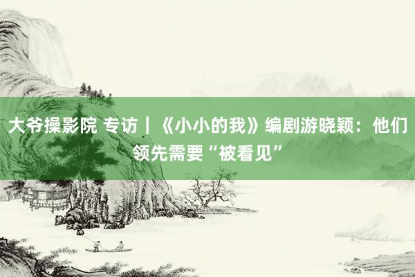 大爷操影院 专访｜《小小的我》编剧游晓颖：他们领先需要“被看见”