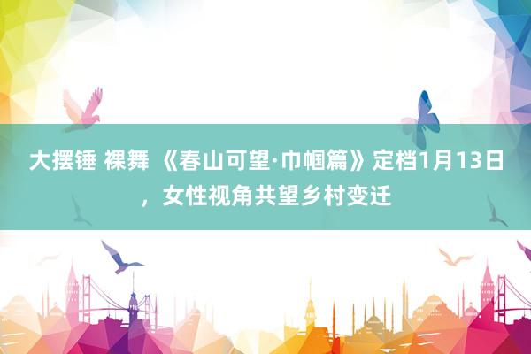 大摆锤 裸舞 《春山可望·巾帼篇》定档1月13日，女性视角共望乡村变迁