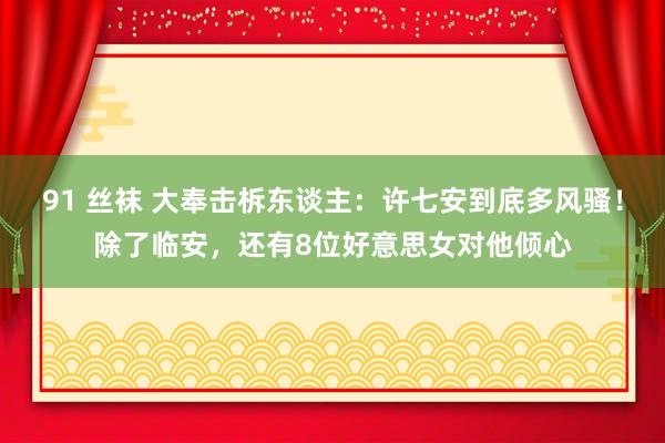 91 丝袜 大奉击柝东谈主：许七安到底多风骚！除了临安，还有8位好意思女对他倾心