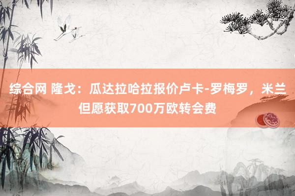 综合网 隆戈：瓜达拉哈拉报价卢卡-罗梅罗，米兰但愿获取700万欧转会费
