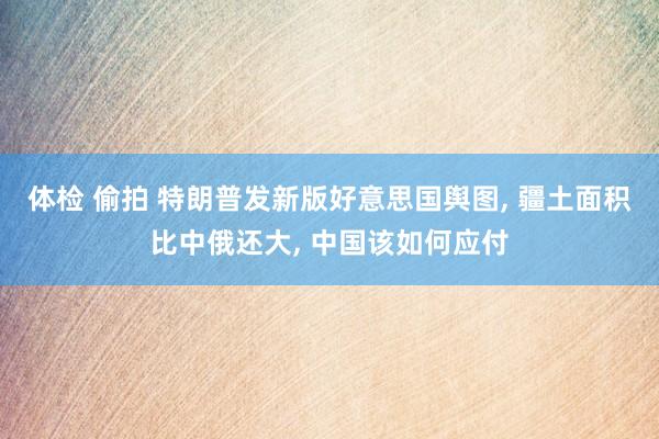 体检 偷拍 特朗普发新版好意思国舆图， 疆土面积比中俄还大， 中国该如何应付