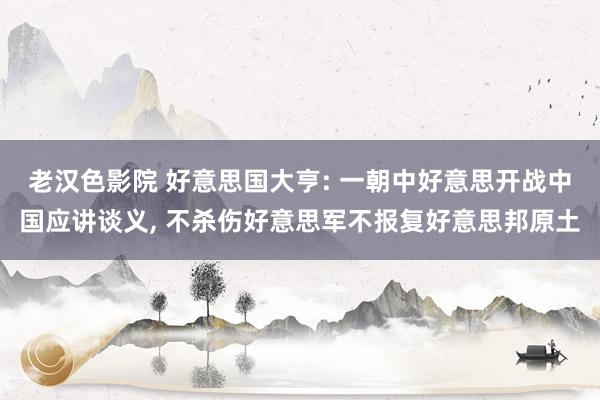 老汉色影院 好意思国大亨: 一朝中好意思开战中国应讲谈义， 不杀伤好意思军不报复好意思邦原土