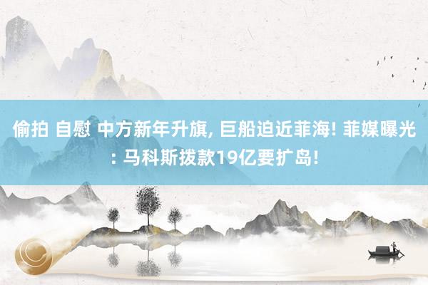 偷拍 自慰 中方新年升旗， 巨船迫近菲海! 菲媒曝光: 马科斯拨款19亿要扩岛!