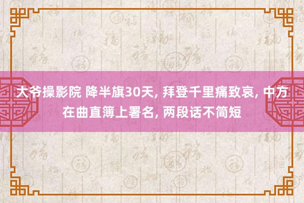 大爷操影院 降半旗30天， 拜登千里痛致哀， 中方在曲直簿上署名， 两段话不简短