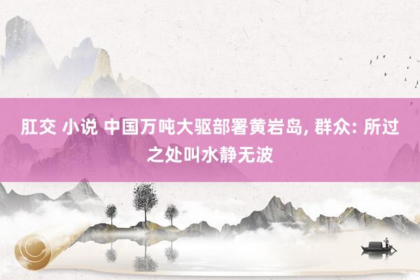 肛交 小说 中国万吨大驱部署黄岩岛， 群众: 所过之处叫水静无波