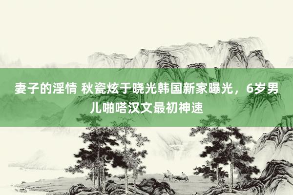 妻子的淫情 秋瓷炫于晓光韩国新家曝光，6岁男儿啪嗒汉文最初神速
