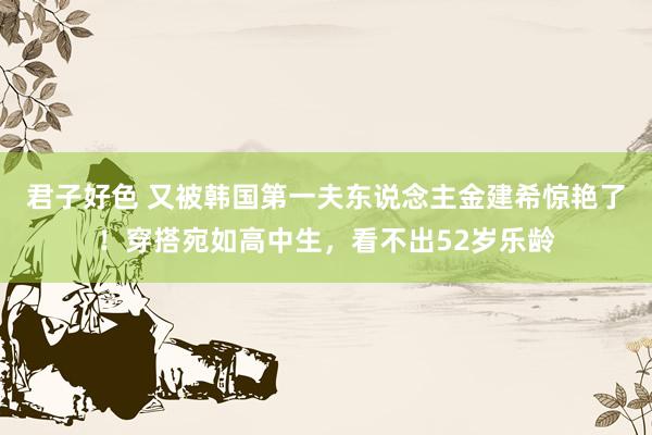 君子好色 又被韩国第一夫东说念主金建希惊艳了！穿搭宛如高中生，看不出52岁乐龄