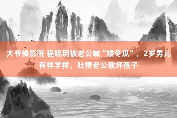 大爷操影院 程晓玥被老公喊“矮冬瓜”，2岁男儿有样学样，吐槽老公教坏孩子