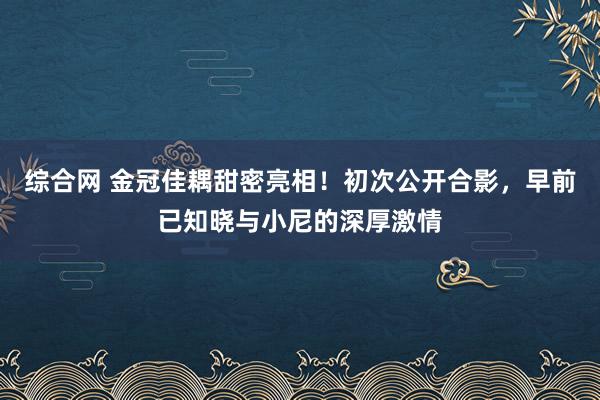 综合网 金冠佳耦甜密亮相！初次公开合影，早前已知晓与小尼的深厚激情