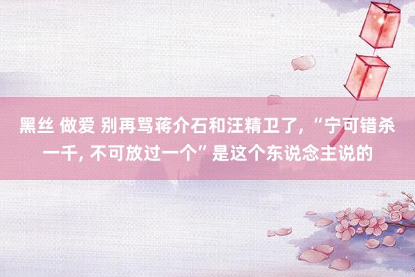 黑丝 做爱 别再骂蒋介石和汪精卫了， “宁可错杀一千， 不可放过一个”是这个东说念主说的
