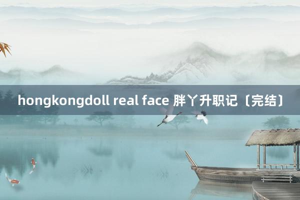 hongkongdoll real face 胖丫升职记〔完结〕