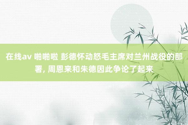 在线av 啪啪啦 彭德怀动怒毛主席对兰州战役的部署， 周恩来和朱德因此争论了起来