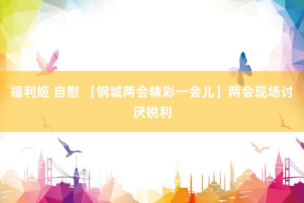 福利姬 自慰 【钢城两会精彩一会儿】两会现场讨厌锐利