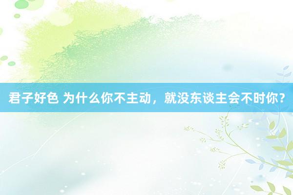 君子好色 为什么你不主动，就没东谈主会不时你？
