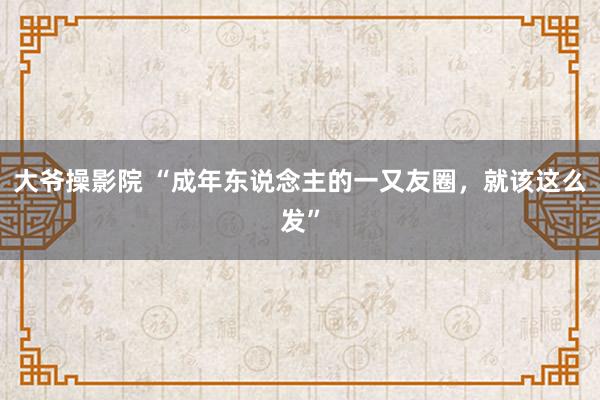 大爷操影院 “成年东说念主的一又友圈，就该这么发”