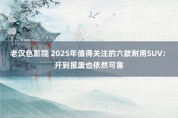 老汉色影院 2025年值得关注的六款耐用SUV: 开到报废也依然可靠