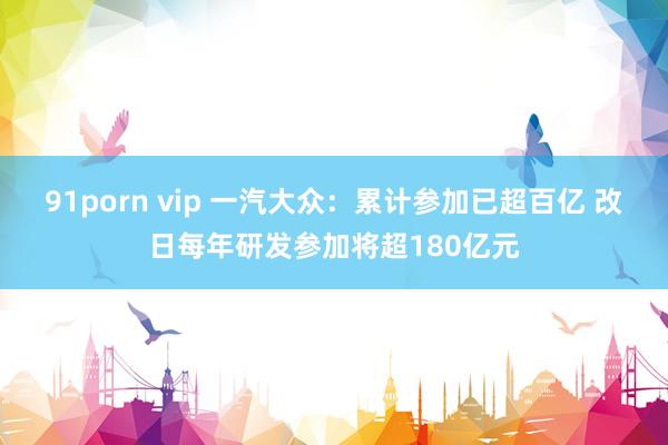 91porn vip 一汽大众：累计参加已超百亿 改日每年研发参加将超180亿元