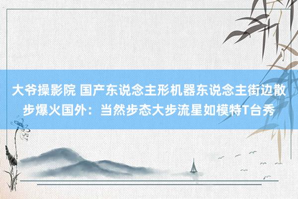 大爷操影院 国产东说念主形机器东说念主街边散步爆火国外：当然步态大步流星如模特T台秀