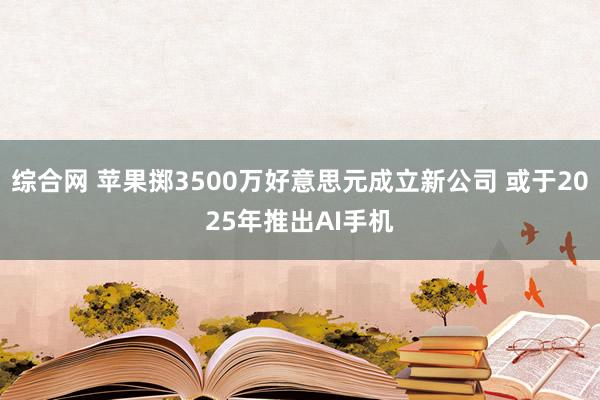 综合网 苹果掷3500万好意思元成立新公司 或于2025年推出AI手机