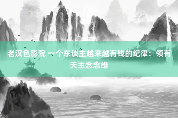 老汉色影院 一个东谈主越来越有钱的纪律：领有天主念念维