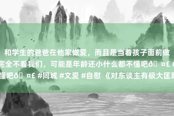 和学生的爸爸在他家做爱，而且是当着孩子面前做爱，太刺激了，孩子完全不看我们，可能是年龄还小什么都不懂吧🤣 #同城 #文爱 #自慰 《对东谈主有极大匡助的十句话》
