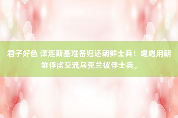 君子好色 泽连斯基准备归还朝鲜士兵！缱绻用朝鲜俘虏交流乌克兰被俘士兵。