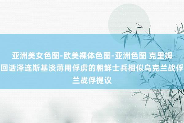 亚洲美女色图-欧美裸体色图-亚洲色图 克里姆林宫回话泽连斯基淡薄用俘虏的朝鲜士兵相似乌克兰战俘提议