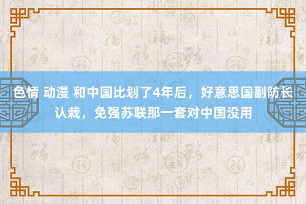 色情 动漫 和中国比划了4年后，好意思国副防长认栽，免强苏联那一套对中国没用