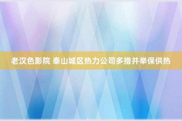 老汉色影院 泰山城区热力公司多措并举保供热