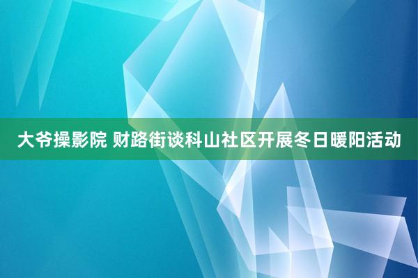 大爷操影院 财路街谈科山社区开展冬日暖阳活动