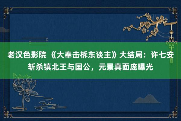 老汉色影院 《大奉击柝东谈主》大结局：许七安斩杀镇北王与国公，元景真面庞曝光