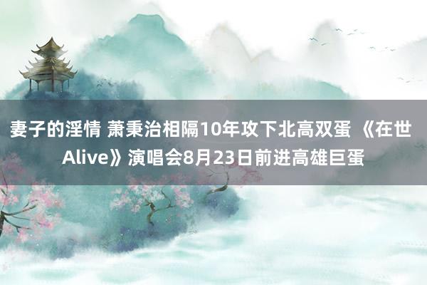 妻子的淫情 萧秉治相隔10年攻下北高双蛋 《在世 Alive》演唱会8月23日前进高雄巨蛋