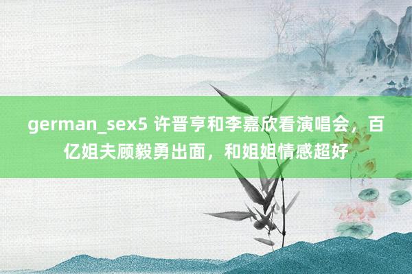 german_sex5 许晋亨和李嘉欣看演唱会，百亿姐夫顾毅勇出面，和姐姐情感超好