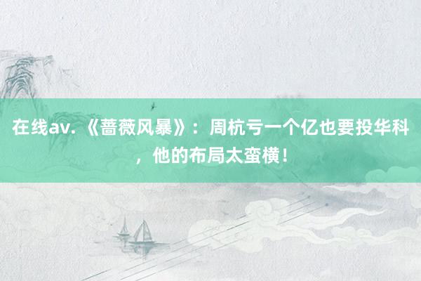 在线av. 《蔷薇风暴》：周杭亏一个亿也要投华科，他的布局太蛮横！