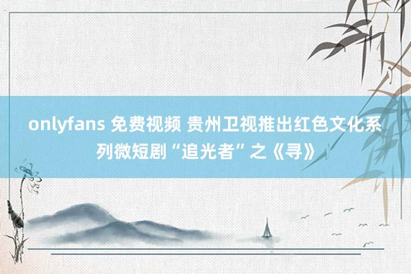 onlyfans 免费视频 贵州卫视推出红色文化系列微短剧“追光者”之《寻》